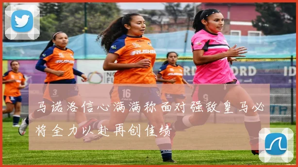 马诺洛信心满满称面对强敌皇马必将全力以赴再创佳绩