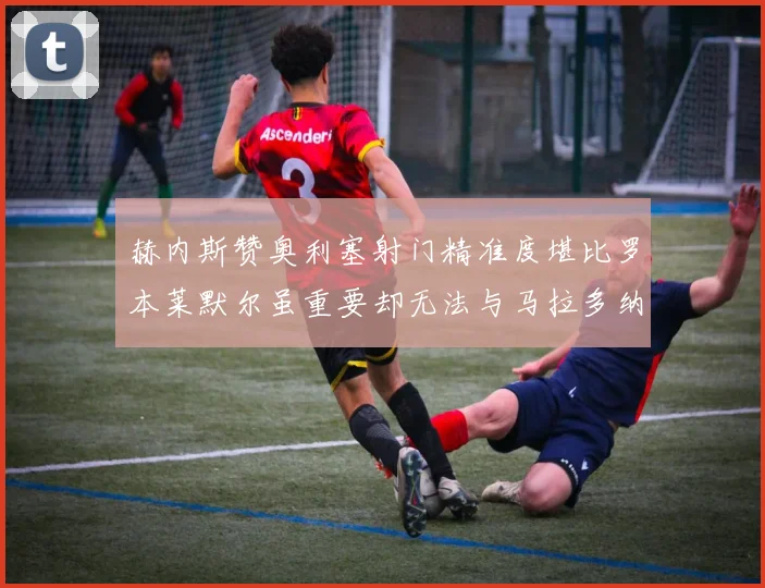 赫内斯赞奥利塞射门精准度堪比罗本莱默尔虽重要却无法与马拉多纳相提并论