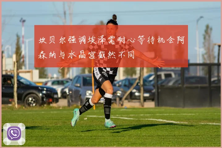 坎贝尔强调埃泽需耐心等待机会阿森纳与水晶宫截然不同