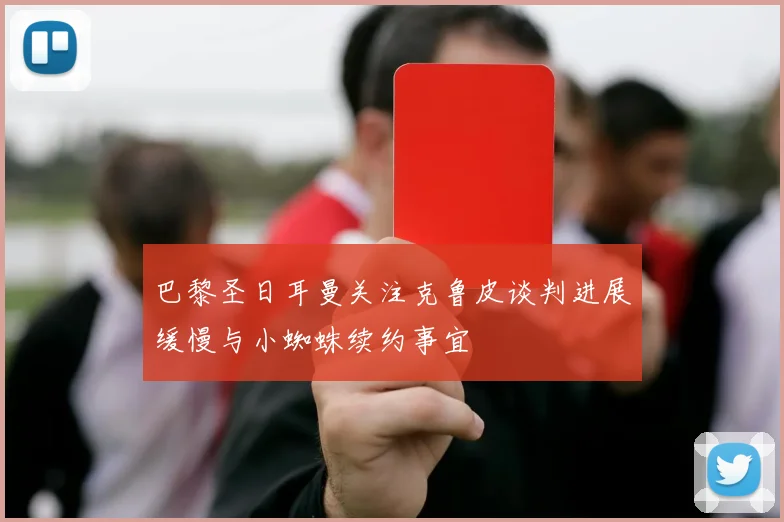 巴黎圣日耳曼关注克鲁皮谈判进展缓慢与小蜘蛛续约事宜