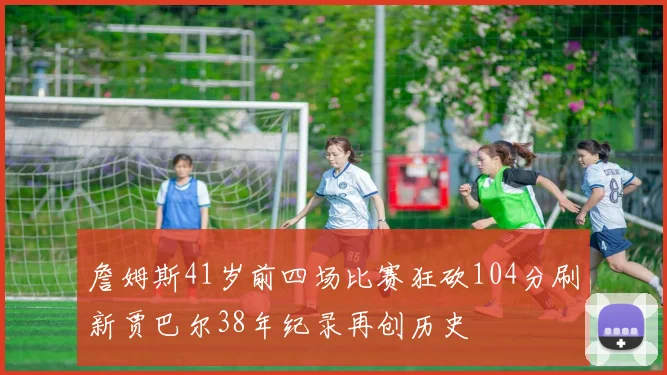 詹姆斯41岁前四场比赛狂砍104分刷新贾巴尔38年纪录再创历史