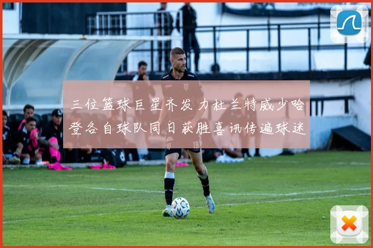 三位篮球巨星齐发力杜兰特威少哈登各自球队同日获胜喜讯传遍球迷圈