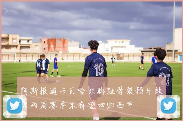 阿斯报道卡瓦哈尔脚趾骨裂预计缺席两周赛季末有望回归西甲