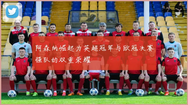 阿森纳崛起为英超冠军与欧冠决赛强队的双重荣耀