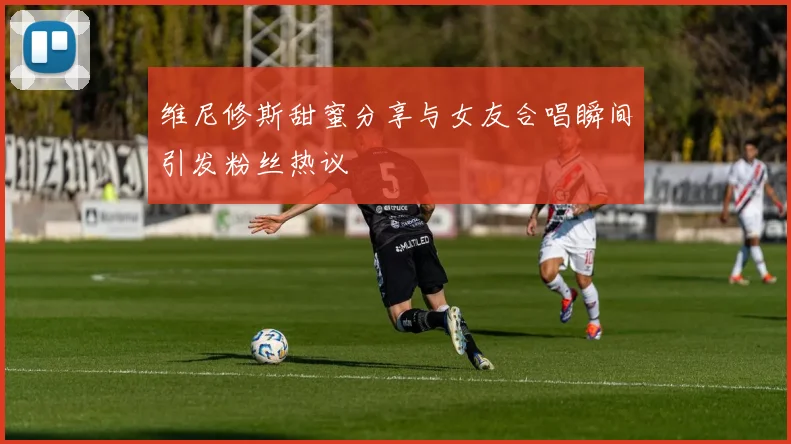 维尼修斯甜蜜分享与女友合唱瞬间引发粉丝热议