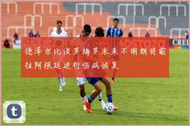 德泽尔比谈罗梅罗未来不明朗将前往阿根廷进行伤病恢复