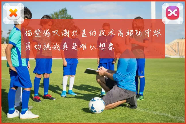 福登感叹谢尔基的技术高超防守球员的挑战真是难以想象