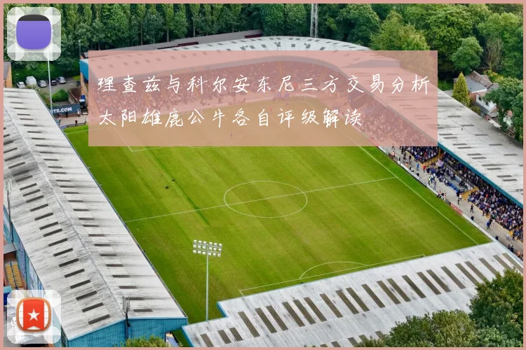 理查兹与科尔安东尼三方交易分析太阳雄鹿公牛各自评级解读