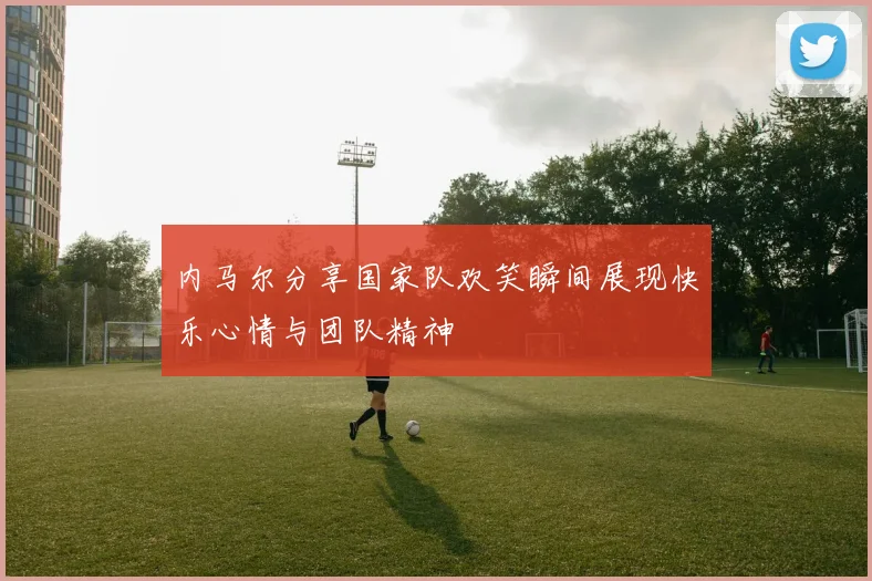 内马尔分享国家队欢笑瞬间展现快乐心情与团队精神