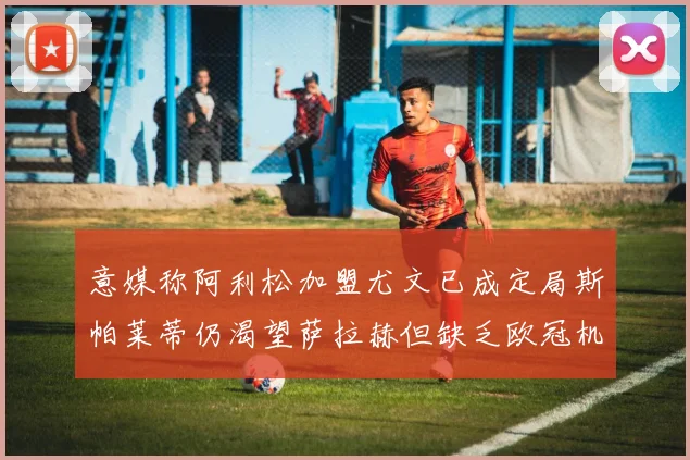 意媒称阿利松加盟尤文已成定局斯帕莱蒂仍渴望萨拉赫但缺乏欧冠机会