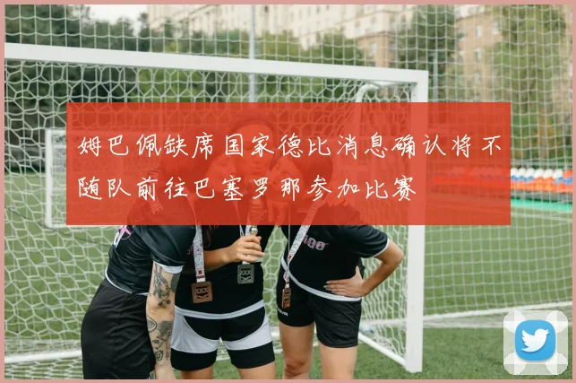 姆巴佩缺席国家德比消息确认将不随队前往巴塞罗那参加比赛