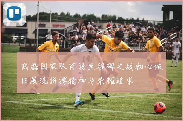 武磊国家队百场里程碑之战初心依旧展现拼搏精神与荣耀追求
